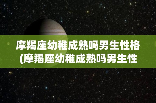 摩羯座幼稚成熟吗男生性格(摩羯座幼稚成熟吗男生性格怎么样)