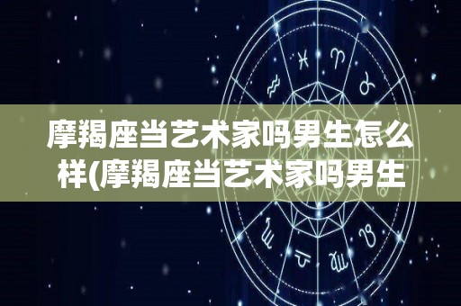 摩羯座当艺术家吗男生怎么样(摩羯座当艺术家吗男生怎么样呢)