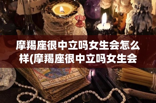 摩羯座很中立吗女生会怎么样(摩羯座很中立吗女生会怎么样呢)