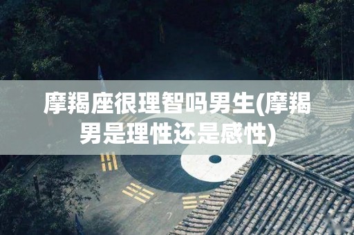 摩羯座很理智吗男生(摩羯男是理性还是感性)