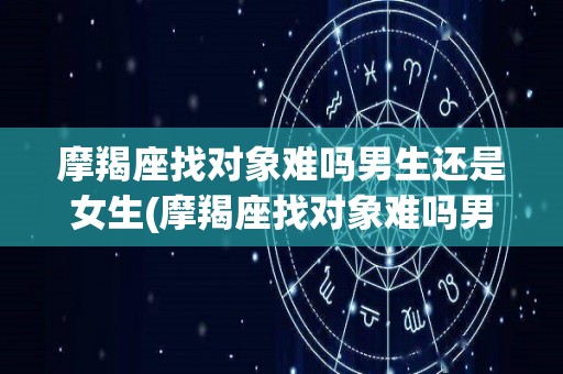 摩羯座找对象难吗男生还是女生(摩羯座找对象难吗男生还是女生呢)