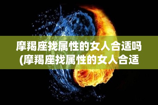 摩羯座找属性的女人合适吗(摩羯座找属性的女人合适吗知乎)