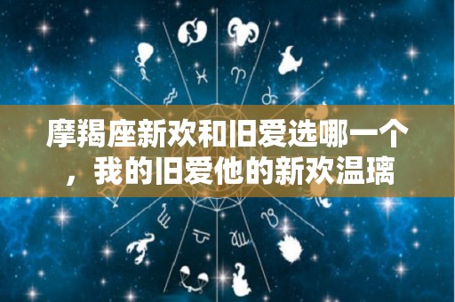 摩羯座新欢和旧爱选哪一个，我的旧爱他的新欢温璃