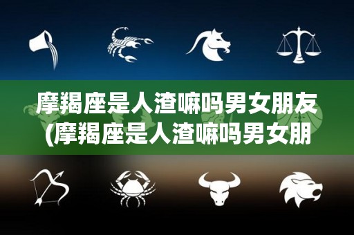 摩羯座是人渣嘛吗男女朋友(摩羯座是人渣嘛吗男女朋友怎么相处)