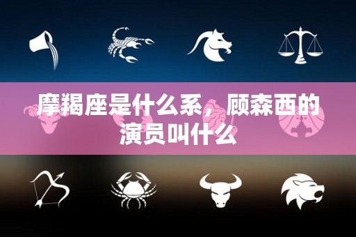 摩羯座是什么系，顾森西的演员叫什么