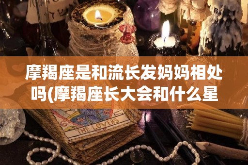 摩羯座是和流长发妈妈相处吗(摩羯座长大会和什么星座结婚)