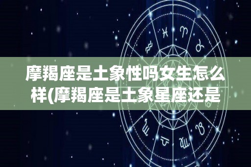 摩羯座是土象性吗女生怎么样(摩羯座是土象星座还是水象星座)