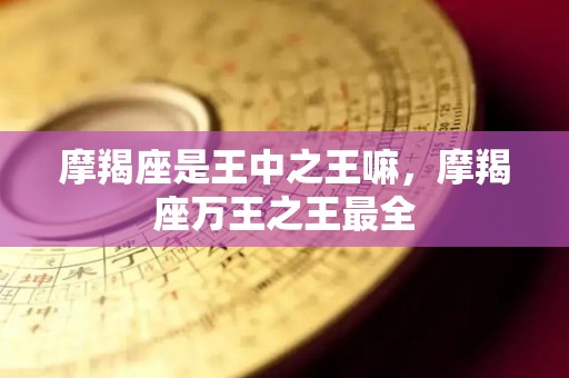 摩羯座是王中之王嘛，摩羯座万王之王最全