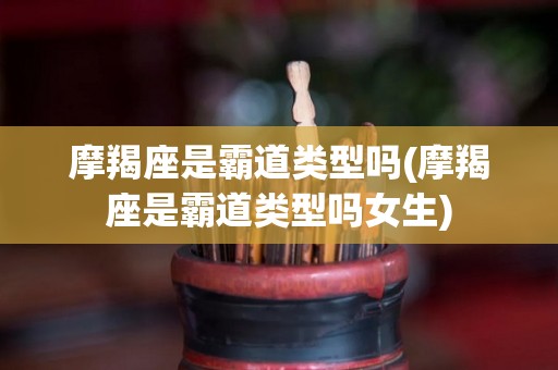 摩羯座是霸道类型吗(摩羯座是霸道类型吗女生)