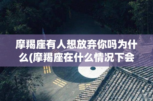 摩羯座有人想放弃你吗为什么(摩羯座在什么情况下会放弃对方)