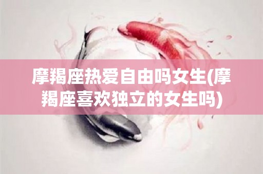 摩羯座热爱自由吗女生(摩羯座喜欢独立的女生吗)