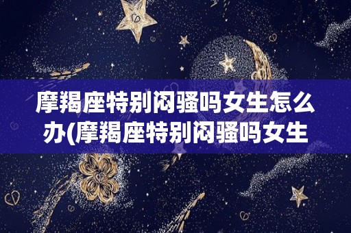 摩羯座特别闷骚吗女生怎么办(摩羯座特别闷骚吗女生怎么办呢)