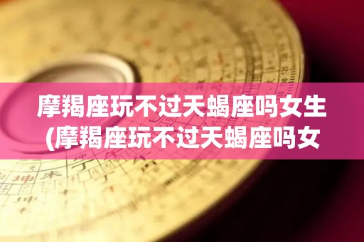 摩羯座玩不过天蝎座吗女生(摩羯座玩不过天蝎座吗女生)