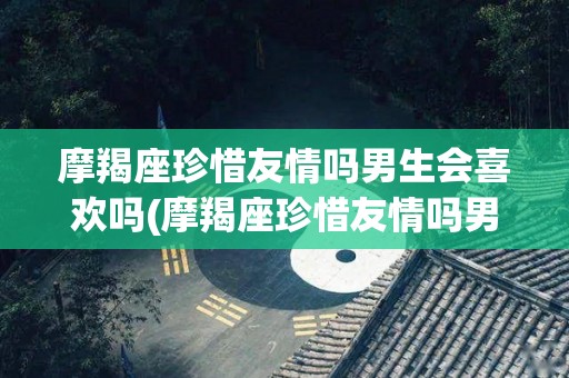 摩羯座珍惜友情吗男生会喜欢吗(摩羯座珍惜友情吗男生会喜欢吗知乎)