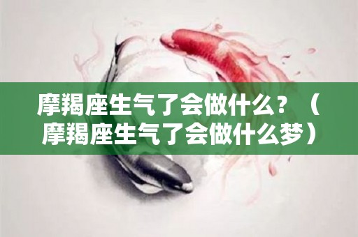 摩羯座生气了会做什么？（摩羯座生气了会做什么梦）