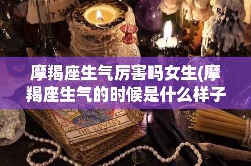 摩羯座生气厉害吗女生(摩羯座生气的时候是什么样子)