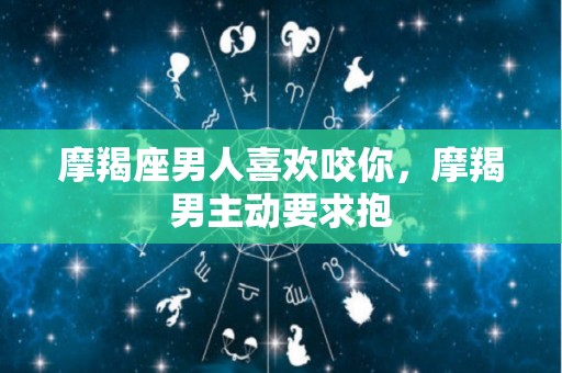 摩羯座男人喜欢咬你，摩羯男主动要求抱