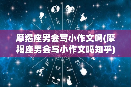 摩羯座男会写小作文吗(摩羯座男会写小作文吗知乎)