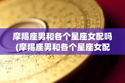 摩羯座男和各个星座女配吗(摩羯座男和各个星座女配吗合适吗)