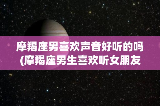 摩羯座男喜欢声音好听的吗(摩羯座男生喜欢听女朋友说什么)