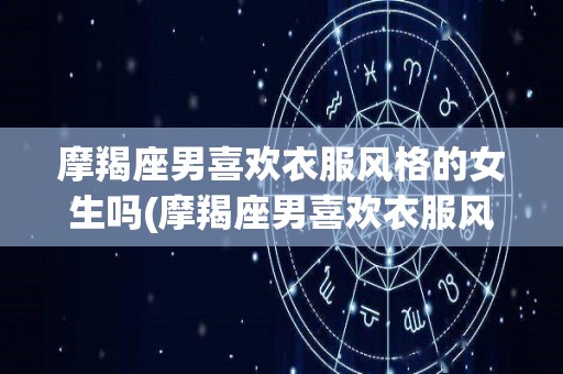 摩羯座男喜欢衣服风格的女生吗(摩羯座男喜欢衣服风格的女生吗知乎)