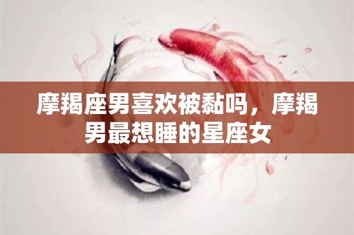 摩羯座男喜欢被黏吗，摩羯男最想睡的星座女