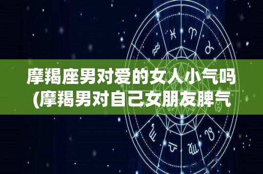 摩羯座男对爱的女人小气吗(摩羯男对自己女朋友脾气差吗)