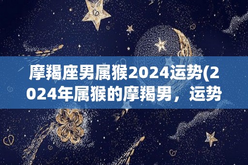摩羯座男属猴2024运势(2024年属猴的摩羯男，运势分析)