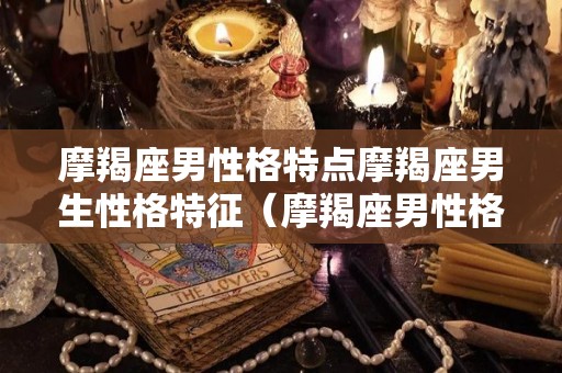 摩羯座男性格特点摩羯座男生性格特征（摩羯座男性格20个特点）
