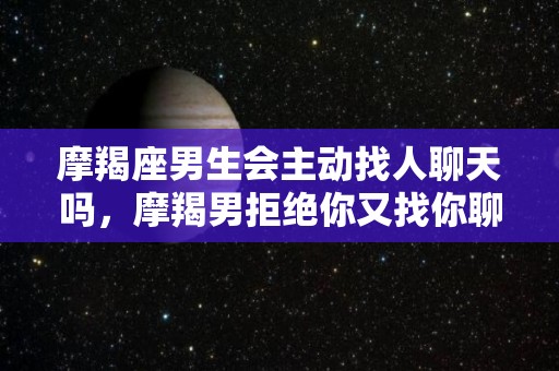 摩羯座男生会主动找人聊天吗，摩羯男拒绝你又找你聊天