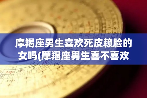 摩羯座男生喜欢死皮赖脸的女吗(摩羯座男生喜不喜欢太粘人的女人)