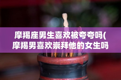 摩羯座男生喜欢被夸夸吗(摩羯男喜欢崇拜他的女生吗)
