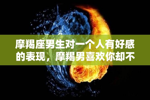 摩羯座男生对一个人有好感的表现，摩羯男喜欢你却不