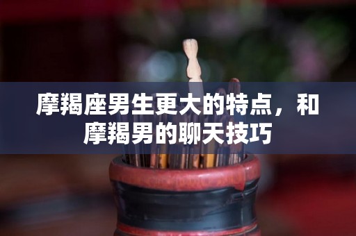 摩羯座男生更大的特点，和摩羯男的聊天技巧