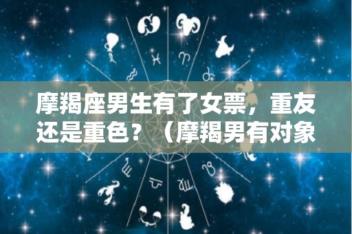 摩羯座男生有了女票，重友还是重色？（摩羯男有对象了还会喜欢别的女生吗）