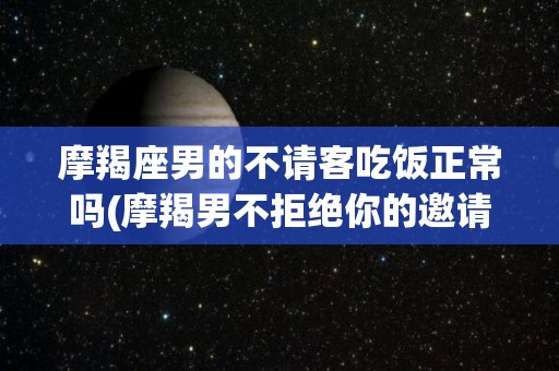 摩羯座男的不请客吃饭正常吗(摩羯男不拒绝你的邀请)