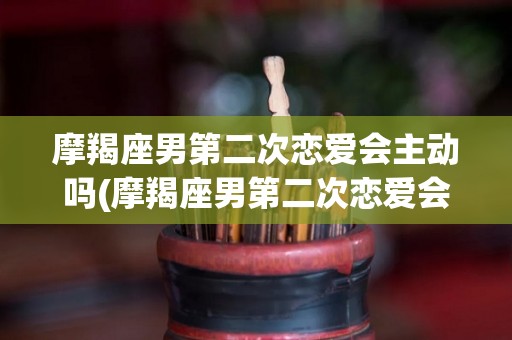摩羯座男第二次恋爱会主动吗(摩羯座男第二次恋爱会主动吗女生)