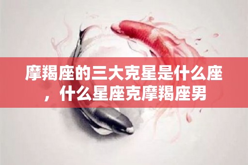 摩羯座的三大克星是什么座，什么星座克摩羯座男