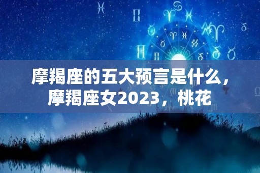 摩羯座的五大预言是什么，摩羯座女2023，桃花
