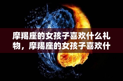 摩羯座的女孩子喜欢什么礼物，摩羯座的女孩子喜欢什么的男孩