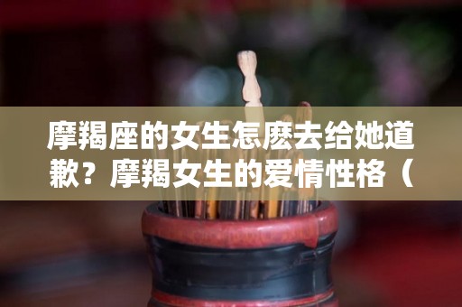 摩羯座的女生怎麽去给她道歉？摩羯女生的爱情性格（给摩羯女道歉有用吗）