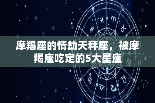 摩羯座的情劫天秤座，被摩羯座吃定的5大星座