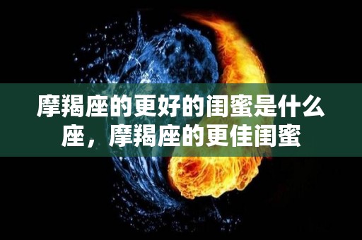 摩羯座的更好的闺蜜是什么座，摩羯座的更佳闺蜜