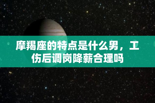 摩羯座的特点是什么男，工伤后调岗降薪合理吗