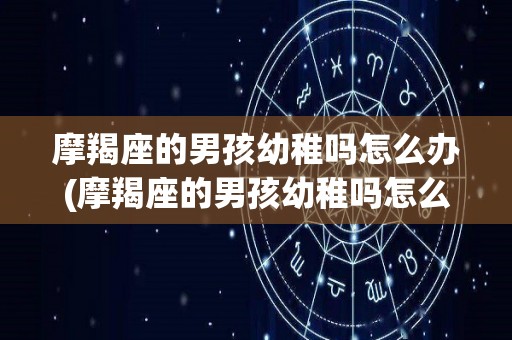 摩羯座的男孩幼稚吗怎么办(摩羯座的男孩幼稚吗怎么办呀)