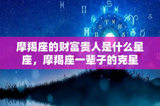 摩羯座的财富贵人是什么星座，摩羯座一辈子的克星