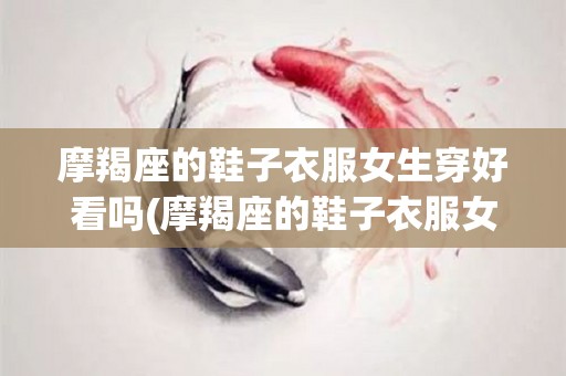 摩羯座的鞋子衣服女生穿好看吗(摩羯座的鞋子衣服女生穿好看吗图片)