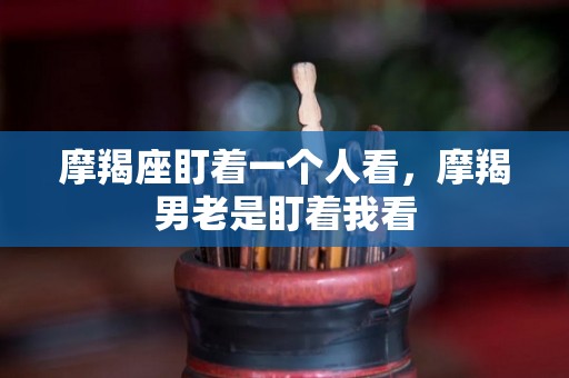 摩羯座盯着一个人看，摩羯男老是盯着我看