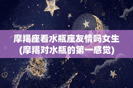 摩羯座看水瓶座友情吗女生(摩羯对水瓶的第一感觉)