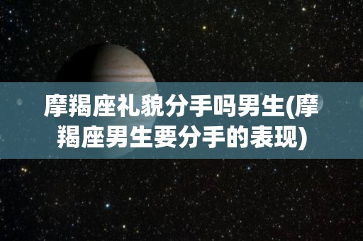 摩羯座礼貌分手吗男生(摩羯座男生要分手的表现)